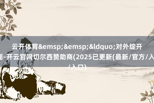 云开体育&emsp;&emsp;&ldquo;对外绽开方面-开云官网切尔西赞助商(2025已更新(最新/官方/入口)