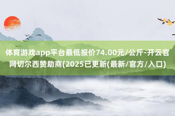 体育游戏app平台最低报价74.00元/公斤-开云官网切尔西赞助商(2025已更新(最新/官方/入口)