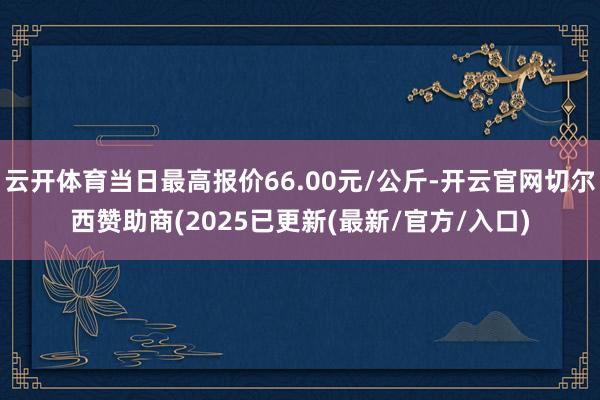 云开体育当日最高报价66.00元/公斤-开云官网切尔西赞助商(2025已更新(最新/官方/入口)