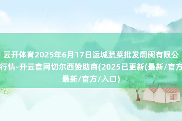 云开体育2025年6月17日运城蔬菜批发阛阓有限公司价钱行情-开云官网切尔西赞助商(2025已更新(最新/官方/入口)