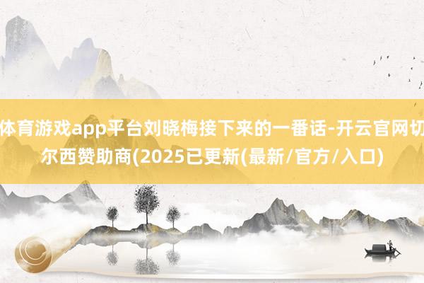 体育游戏app平台刘晓梅接下来的一番话-开云官网切尔西赞助商(2025已更新(最新/官方/入口)