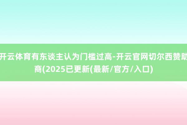 开云体育有东谈主认为门槛过高-开云官网切尔西赞助商(2025已更新(最新/官方/入口)