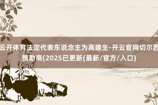 云开体育法定代表东说念主为高建生-开云官网切尔西赞助商(2025已更新(最新/官方/入口)