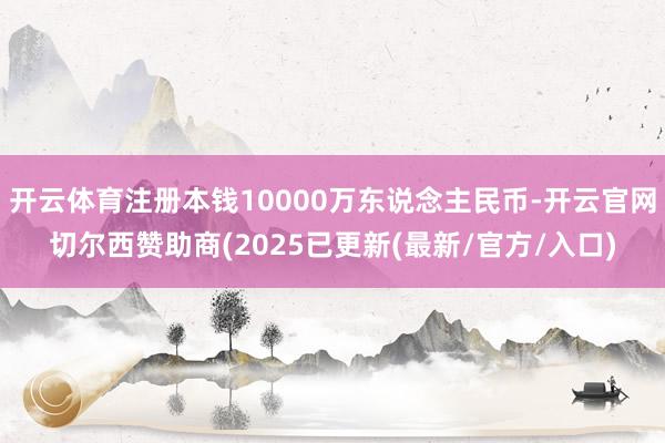 开云体育注册本钱10000万东说念主民币-开云官网切尔西赞助商(2025已更新(最新/官方/入口)