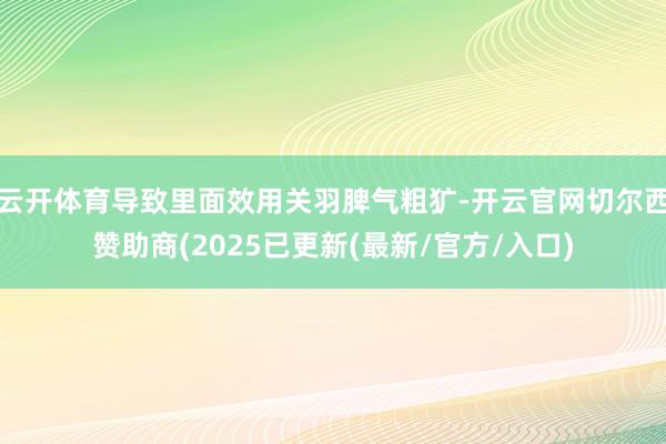 云开体育导致里面效用关羽脾气粗犷-开云官网切尔西赞助商(2025已更新(最新/官方/入口)