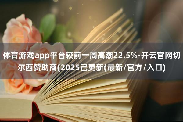 体育游戏app平台较前一周高潮22.5%-开云官网切尔西赞助商(2025已更新(最新/官方/入口)