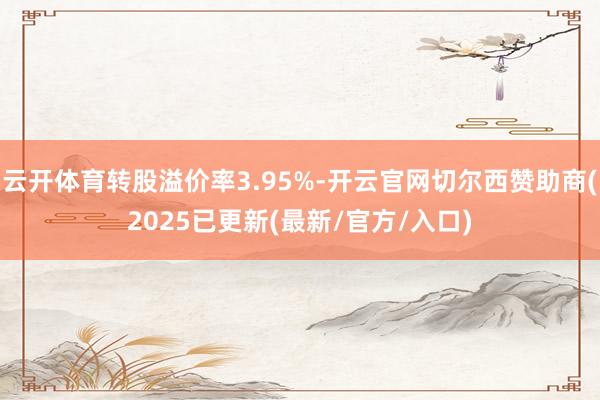 云开体育转股溢价率3.95%-开云官网切尔西赞助商(2025已更新(最新/官方/入口)