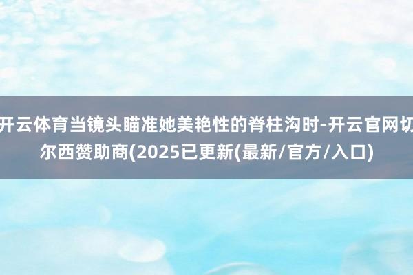 开云体育当镜头瞄准她美艳性的脊柱沟时-开云官网切尔西赞助商(2025已更新(最新/官方/入口)