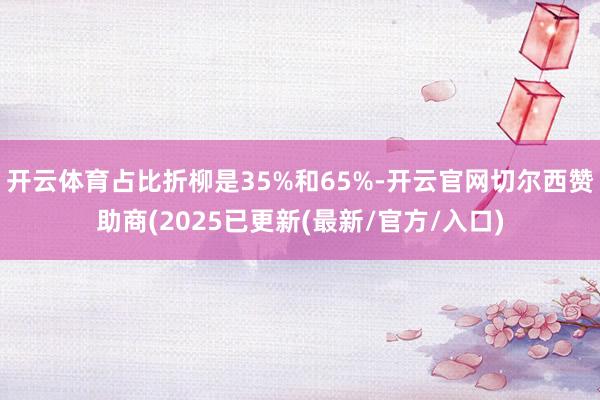 开云体育占比折柳是35%和65%-开云官网切尔西赞助商(2025已更新(最新/官方/入口)