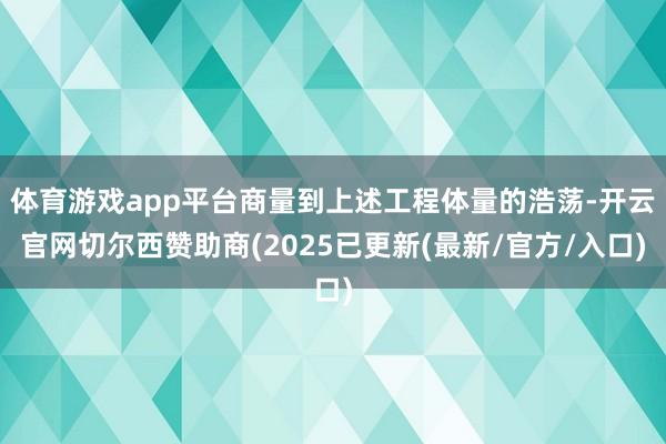 体育游戏app平台商量到上述工程体量的浩荡-开云官网切尔西赞助商(2025已更新(最新/官方/入口)
