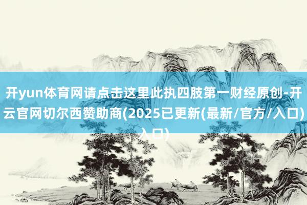 开yun体育网请点击这里此执四肢第一财经原创-开云官网切尔西赞助商(2025已更新(最新/官方/入口)
