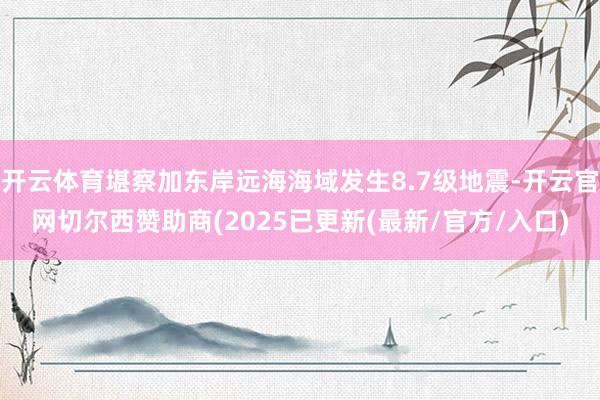 开云体育堪察加东岸远海海域发生8.7级地震-开云官网切尔西赞助商(2025已更新(最新/官方/入口)