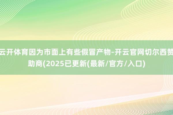 云开体育因为市面上有些假冒产物-开云官网切尔西赞助商(2025已更新(最新/官方/入口)