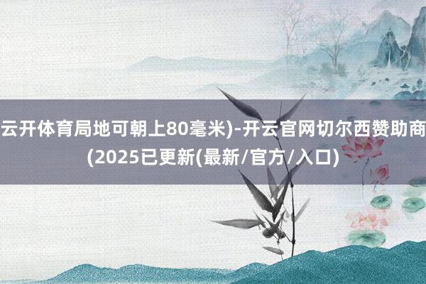 云开体育局地可朝上80毫米)-开云官网切尔西赞助商(2025已更新(最新/官方/入口)