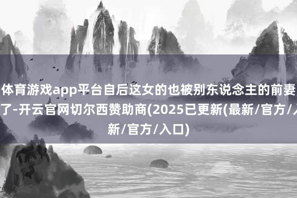 体育游戏app平台自后这女的也被别东说念主的前妻发现了-开云官网切尔西赞助商(2025已更新(最新/官方/入口)