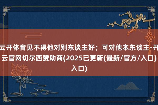云开体育见不得他对别东谈主好；可对他本东谈主-开云官网切尔西赞助商(2025已更新(最新/官方/入口)
