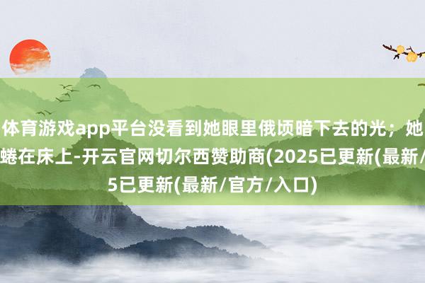 体育游戏app平台没看到她眼里俄顷暗下去的光；她生理期疼得蜷在床上-开云官网切尔西赞助商(2025已更新(最新/官方/入口)