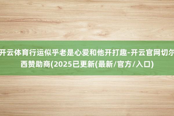 开云体育行运似乎老是心爱和他开打趣-开云官网切尔西赞助商(2025已更新(最新/官方/入口)