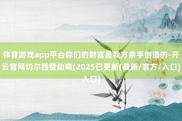 体育游戏app平台你们的财富是我方亲手创造的-开云官网切尔西赞助商(2025已更新(最新/官方/入口)