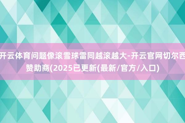 开云体育问题像滚雪球雷同越滚越大-开云官网切尔西赞助商(2025已更新(最新/官方/入口)