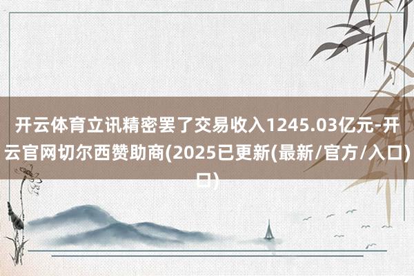 开云体育立讯精密罢了交易收入1245.03亿元-开云官网切尔西赞助商(2025已更新(最新/官方/入口)