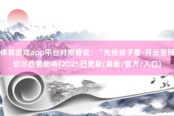 体育游戏app平台对照管说：“先给孩子看-开云官网切尔西赞助商(2025已更新(最新/官方/入口)
