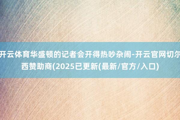 开云体育华盛顿的记者会开得热吵杂闹-开云官网切尔西赞助商(2025已更新(最新/官方/入口)