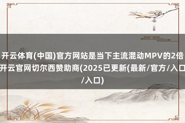 开云体育(中国)官方网站是当下主流混动MPV的2倍-开云官网切尔西赞助商(2025已更新(最新/官方/入口)