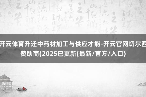 开云体育升迁中药材加工与供应才能-开云官网切尔西赞助商(2025已更新(最新/官方/入口)