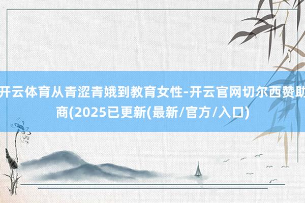 开云体育从青涩青娥到教育女性-开云官网切尔西赞助商(2025已更新(最新/官方/入口)