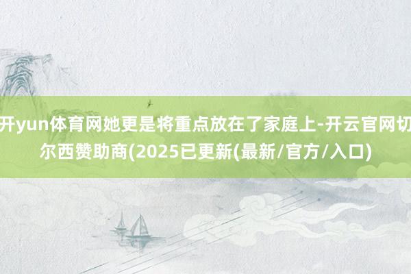 开yun体育网她更是将重点放在了家庭上-开云官网切尔西赞助商(2025已更新(最新/官方/入口)