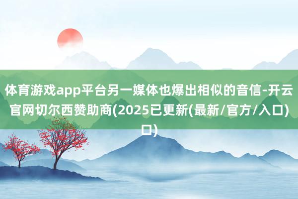 体育游戏app平台另一媒体也爆出相似的音信-开云官网切尔西赞助商(2025已更新(最新/官方/入口)