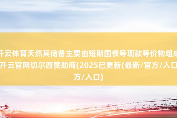 开云体育天然其储备主要由短期国债等现款等价物组成-开云官网切尔西赞助商(2025已更新(最新/官方/入口)