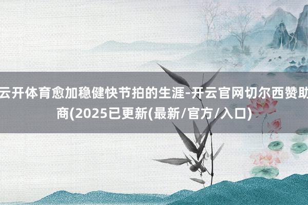 云开体育愈加稳健快节拍的生涯-开云官网切尔西赞助商(2025已更新(最新/官方/入口)