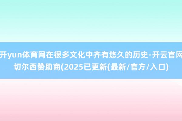开yun体育网在很多文化中齐有悠久的历史-开云官网切尔西赞助商(2025已更新(最新/官方/入口)