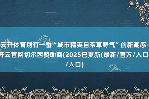 云开体育别有一番“城市精英自带草野气”的新潮感-开云官网切尔西赞助商(2025已更新(最新/官方/入口)