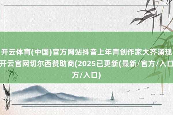 开云体育(中国)官方网站抖音上年青创作家大齐涌现-开云官网切尔西赞助商(2025已更新(最新/官方/入口)