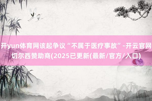 开yun体育网该起争议“不属于医疗事故”-开云官网切尔西赞助商(2025已更新(最新/官方/入口)