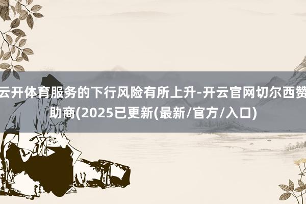 云开体育服务的下行风险有所上升-开云官网切尔西赞助商(2025已更新(最新/官方/入口)