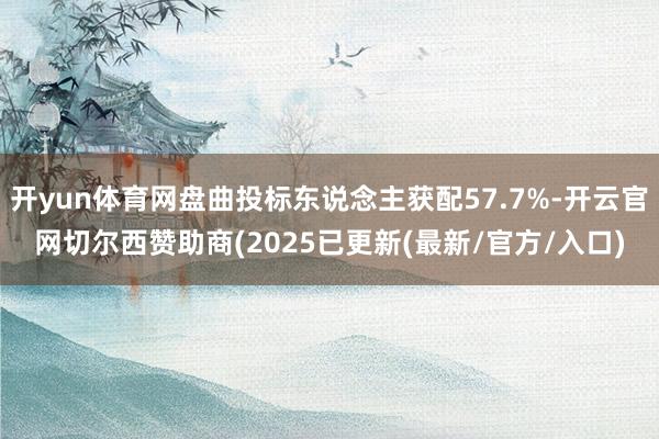 开yun体育网盘曲投标东说念主获配57.7%-开云官网切尔西赞助商(2025已更新(最新/官方/入口)