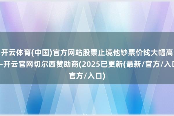 开云体育(中国)官方网站股票止境他钞票价钱大幅高潮-开云官网切尔西赞助商(2025已更新(最新/官方/入口)