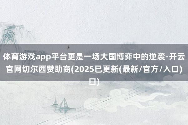 体育游戏app平台更是一场大国博弈中的逆袭-开云官网切尔西赞助商(2025已更新(最新/官方/入口)
