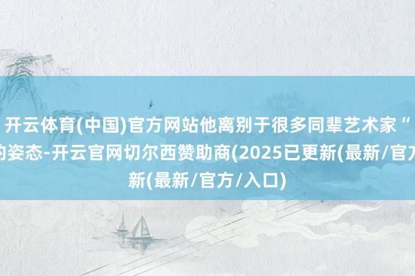 开云体育(中国)官方网站他离别于很多同辈艺术家“出世”的姿态-开云官网切尔西赞助商(2025已更新(最新/官方/入口)