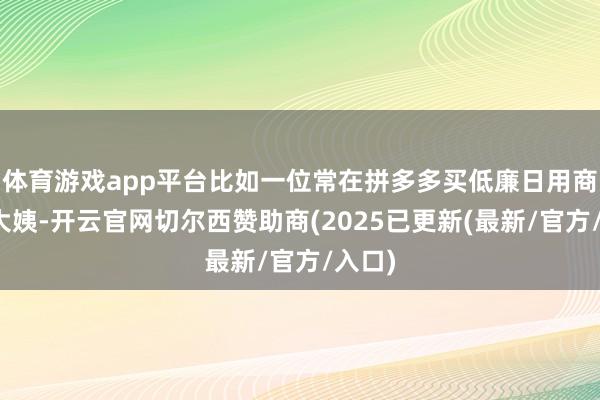 体育游戏app平台比如一位常在拼多多买低廉日用商品的大姨-开云官网切尔西赞助商(2025已更新(最新/官方/入口)