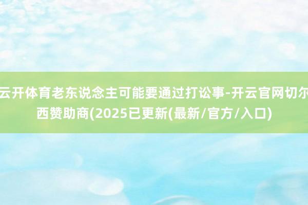 云开体育老东说念主可能要通过打讼事-开云官网切尔西赞助商(2025已更新(最新/官方/入口)