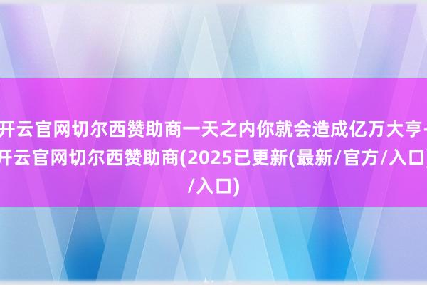 开云官网切尔西赞助商一天之内你就会造成亿万大亨-开云官网切尔西赞助商(2025已更新(最新/官方/入口)