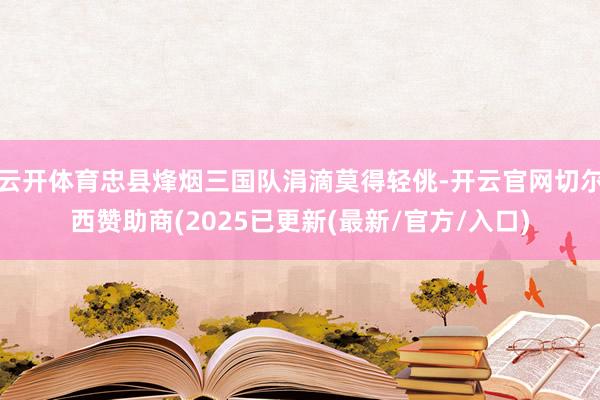云开体育忠县烽烟三国队涓滴莫得轻佻-开云官网切尔西赞助商(2025已更新(最新/官方/入口)