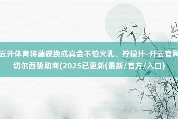 云开体育将蘸碟换成真金不怕火乳、柠檬汁-开云官网切尔西赞助商(2025已更新(最新/官方/入口)