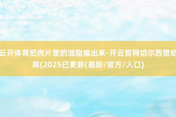 云开体育把肉片里的油脂煸出来-开云官网切尔西赞助商(2025已更新(最新/官方/入口)