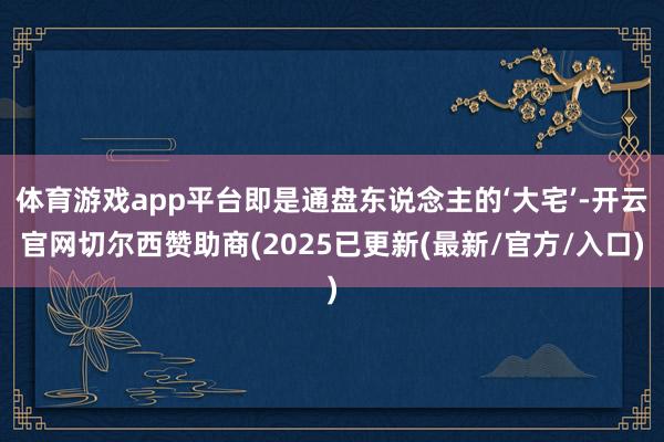 体育游戏app平台即是通盘东说念主的‘大宅’-开云官网切尔西赞助商(2025已更新(最新/官方/入口)